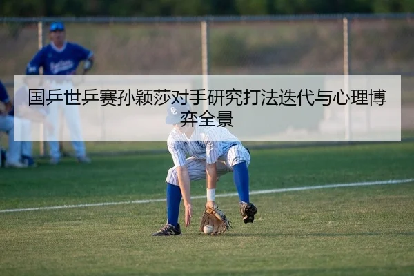 国乒世乒赛孙颖莎对手研究打法迭代与心理博弈全景