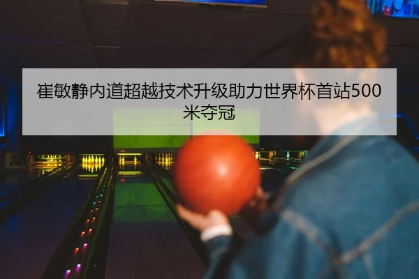 崔敏静内道超越技术升级助力世界杯首站500米夺冠
